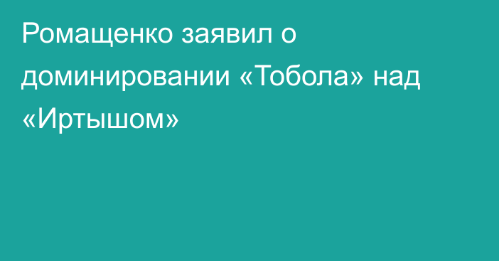 Ромащенко заявил о доминировании «Тобола» над «Иртышом»