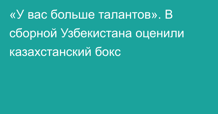 «У вас больше талантов». В сборной Узбекистана оценили казахстанский бокс