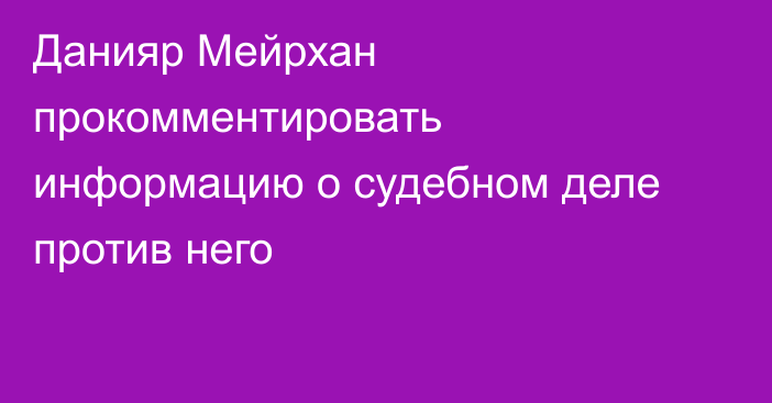 Данияр Мейрхан прокомментировать информацию о судебном деле против него