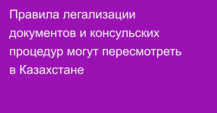 Правила легализации документов и консульских процедур могут пересмотреть в Казахстане