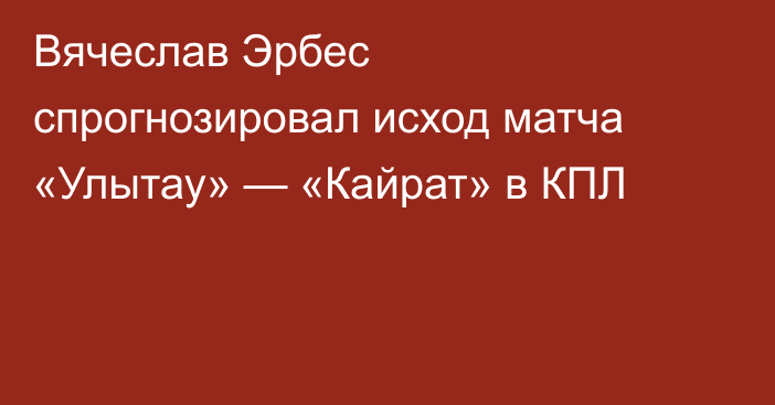 Вячеслав Эрбес спрогнозировал исход матча «Улытау» — «Кайрат» в КПЛ
