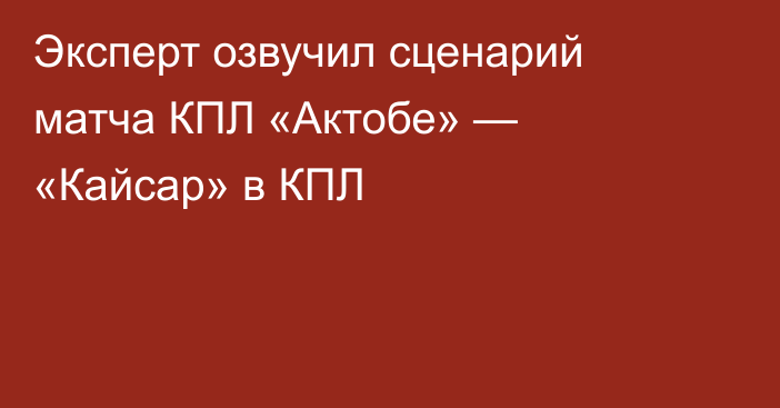 Эксперт озвучил сценарий матча КПЛ «Актобе» — «Кайсар» в КПЛ