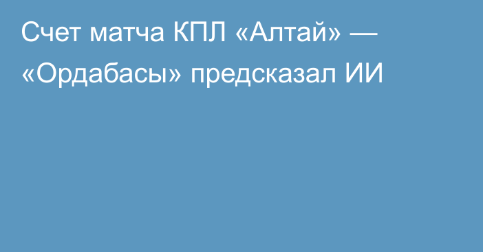 Счет матча КПЛ «Алтай» — «Ордабасы» предсказал ИИ
