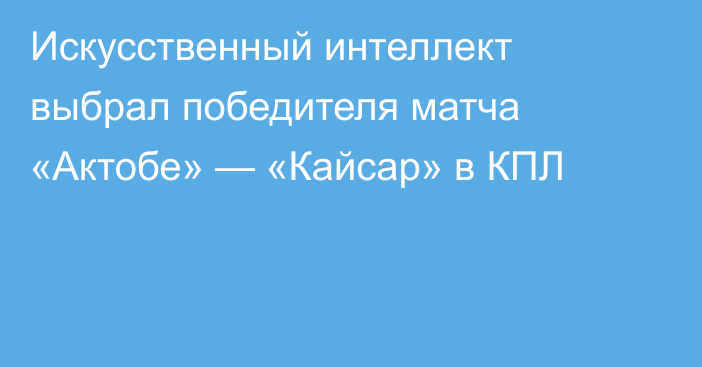 Искусственный интеллект выбрал победителя матча «Актобе» — «Кайсар» в КПЛ