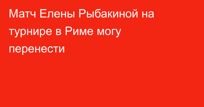 Матч Елены Рыбакиной на турнире в Риме могу перенести
