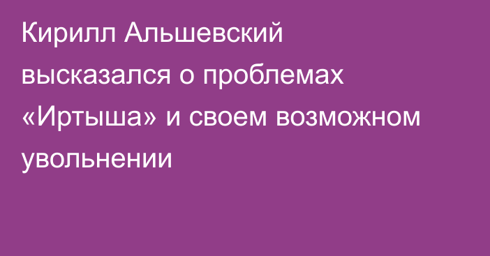 Кирилл Альшевский высказался о проблемах «Иртыша» и своем возможном увольнении