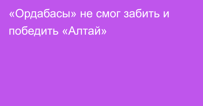 «Ордабасы» не смог забить и победить «Алтай»