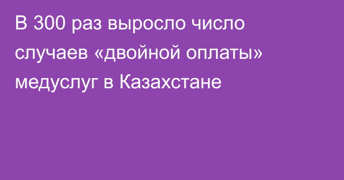 В 300 раз выросло число случаев «двойной оплаты» медуслуг в Казахстане