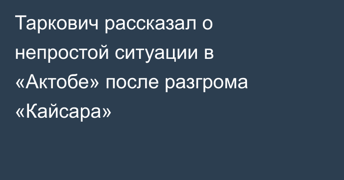 Таркович рассказал о непростой ситуации в «Актобе» после разгрома «Кайсара»