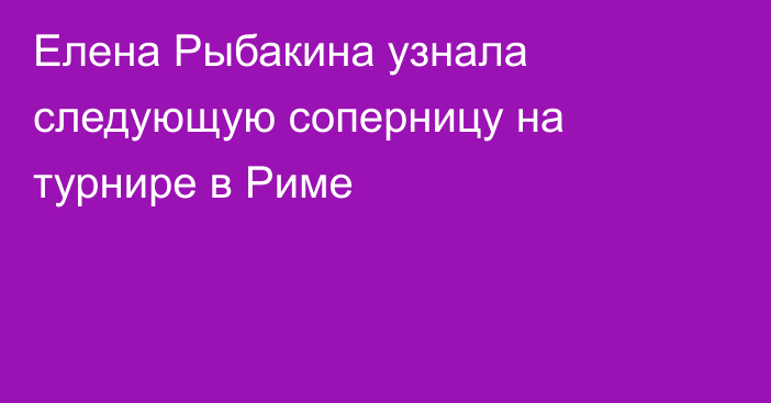 Елена Рыбакина узнала следующую соперницу на турнире в Риме