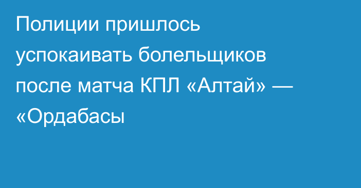 Полиции пришлось успокаивать болельщиков после матча КПЛ «Алтай» — «Ордабасы