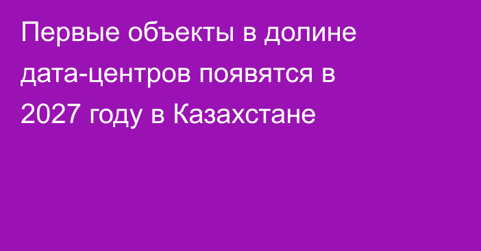 Первые объекты в долине дата-центров появятся в 2027 году в Казахстане