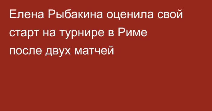 Елена Рыбакина оценила свой старт на турнире в Риме после двух матчей