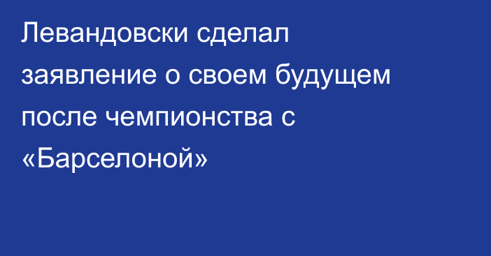 Левандовски сделал заявление о своем будущем после чемпионства с «Барселоной»