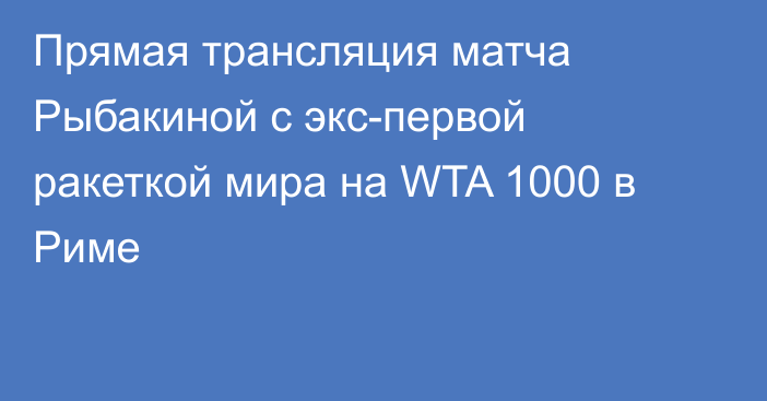 Прямая трансляция матча Рыбакиной с экс-первой ракеткой мира на WTA 1000 в Риме