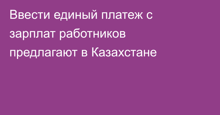 Ввести единый платеж с зарплат работников предлагают в Казахстане