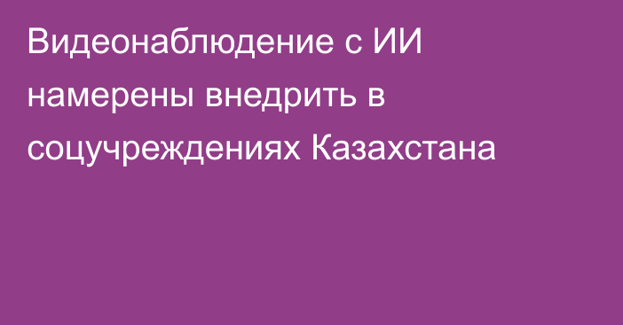 Видеонаблюдение с ИИ намерены внедрить в соцучреждениях Казахстана