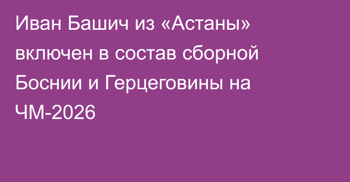 Иван Башич из «Астаны» включен в состав сборной Боснии и Герцеговины на ЧМ-2026