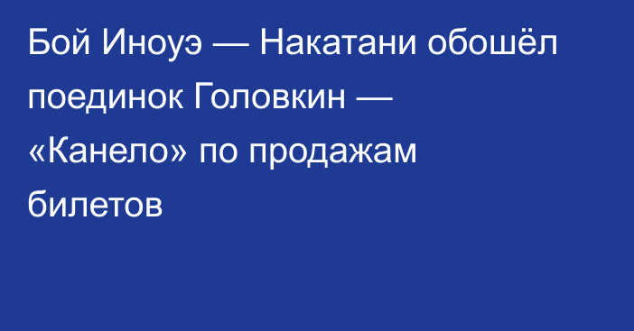Бой Иноуэ — Накатани обошёл поединок Головкин — «Канело» по продажам билетов