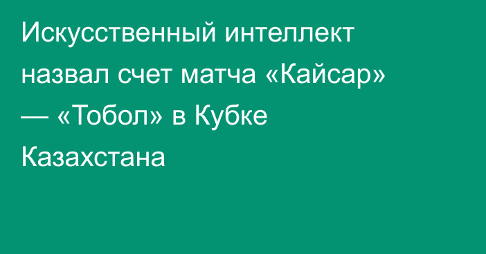 Искусственный интеллект назвал счет матча «Кайсар» — «Тобол» в Кубке Казахстана