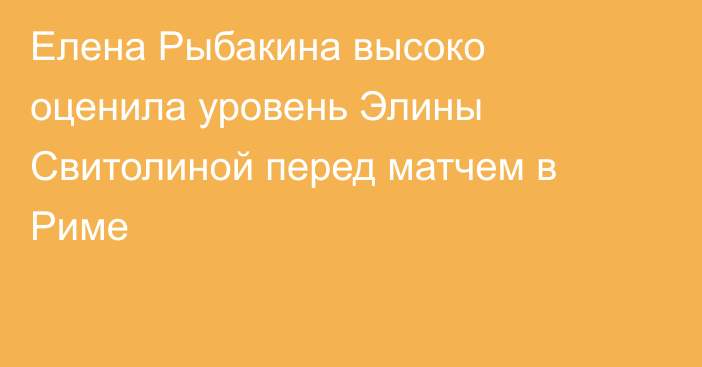 Елена Рыбакина высоко оценила уровень Элины Свитолиной перед матчем в Риме