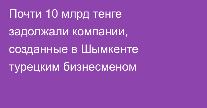 Почти 10 млрд тенге задолжали компании, созданные в Шымкенте турецким бизнесменом