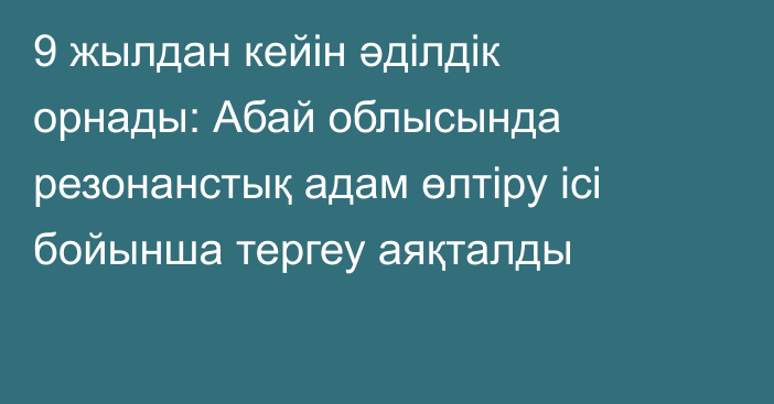 9 жылдан кейін әділдік орнады: Абай облысында резонанстық адам өлтіру ісі бойынша тергеу аяқталды