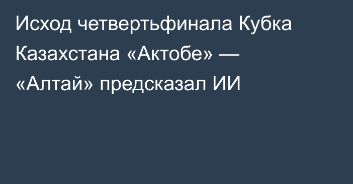 Исход четвертьфинала Кубка Казахстана «Актобе» — «Алтай» предсказал ИИ