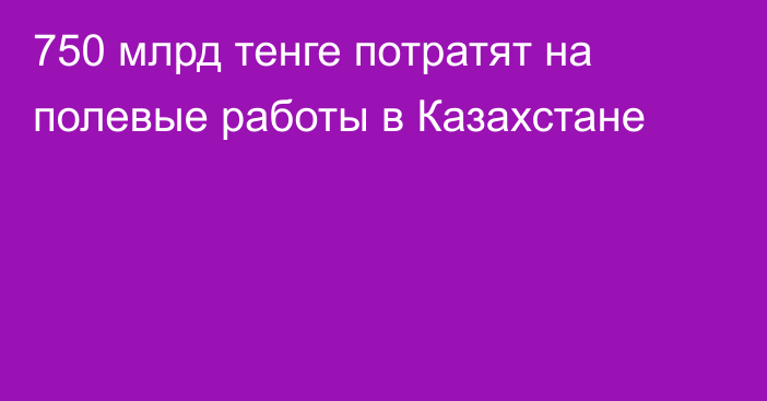 750 млрд тенге потратят на полевые работы в Казахстане