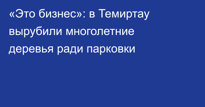 «Это бизнес»: в Темиртау вырубили многолетние деревья ради парковки