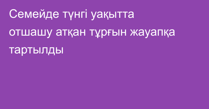 Семейде түнгі уақытта отшашу атқан тұрғын жауапқа тартылды