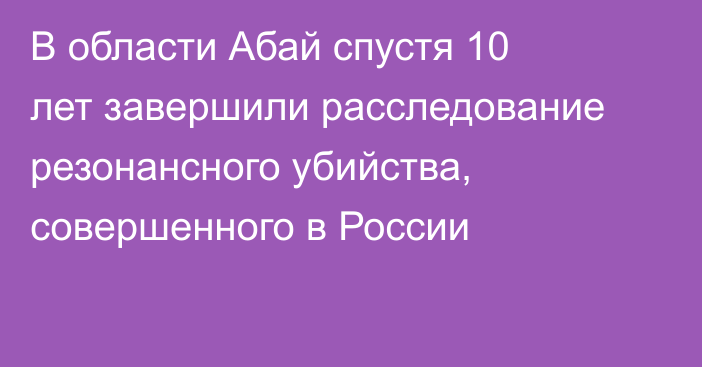В области Абай спустя 10 лет завершили расследование резонансного убийства, совершенного в России