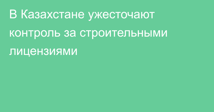 В Казахстане ужесточают контроль за строительными лицензиями