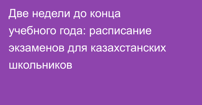 Две недели до конца учебного года: расписание экзаменов для казахстанских школьников