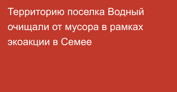 Территорию поселка Водный очищали от мусора в рамках экоакции в Семее