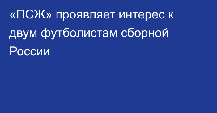 «ПСЖ» проявляет интерес к двум футболистам сборной России