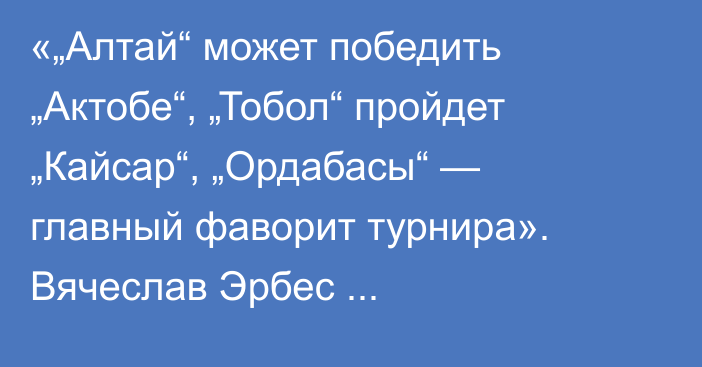 «„Алтай“ может победить „Актобе“, „Тобол“ пройдет „Кайсар“, „Ордабасы“ — главный фаворит турнира». Вячеслав Эрбес спрогнозировал матчи 1/4 финала Кубка Казахстана