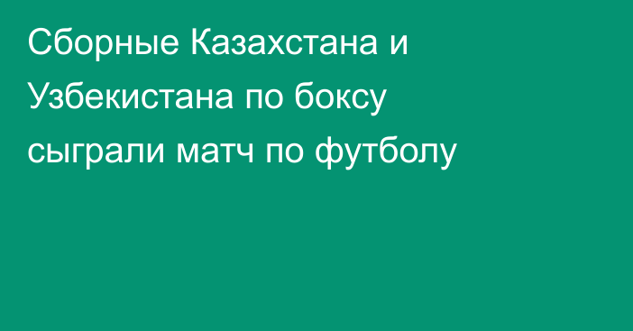 Сборные Казахстана и Узбекистана по боксу сыграли матч по футболу