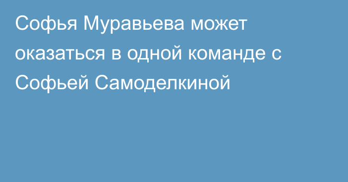 Софья Муравьева может оказаться в одной команде с Софьей Самоделкиной