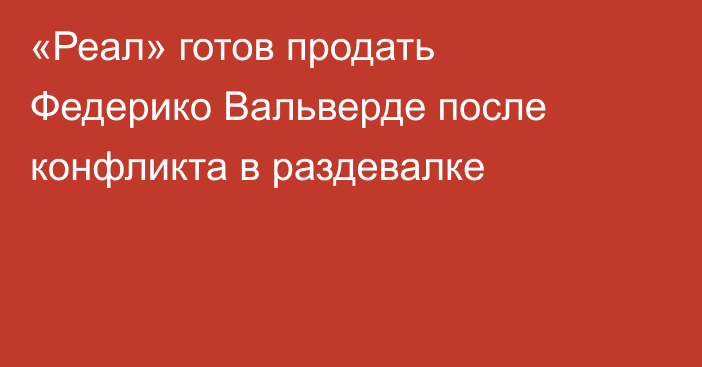 «Реал» готов продать Федерико Вальверде после конфликта в раздевалке