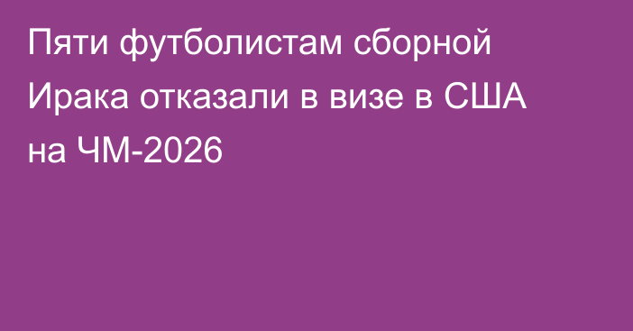 Пяти футболистам сборной Ирака отказали в визе в США на ЧМ-2026