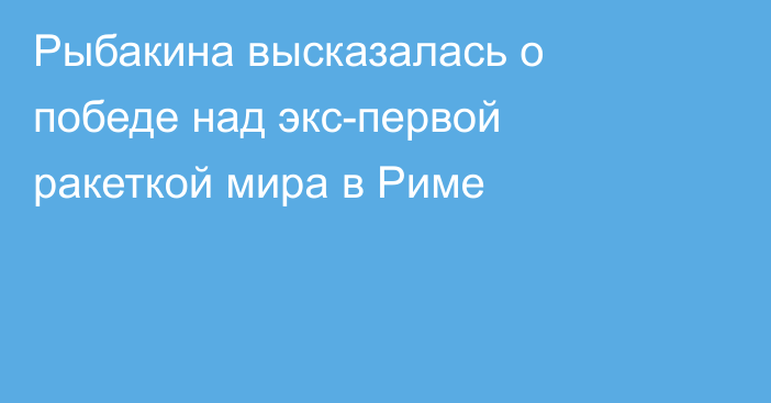 Рыбакина высказалась о победе над экс-первой ракеткой мира в Риме