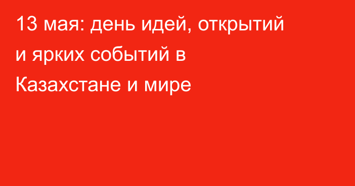 13 мая: день идей, открытий и ярких событий в Казахстане и мире