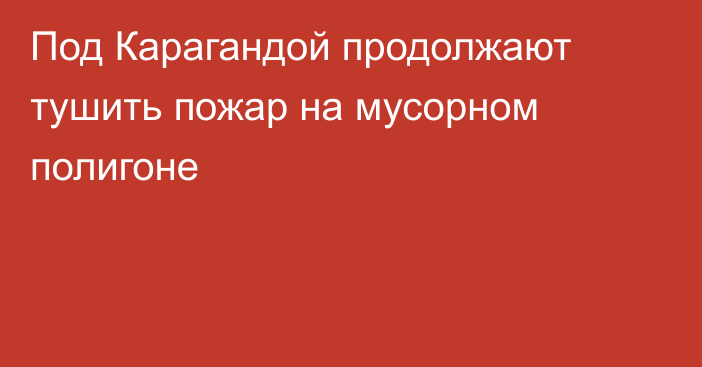 Под Карагандой продолжают тушить пожар на мусорном полигоне
