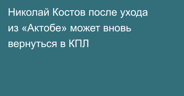 Николай Костов после ухода из «Актобе» может вновь вернуться в КПЛ