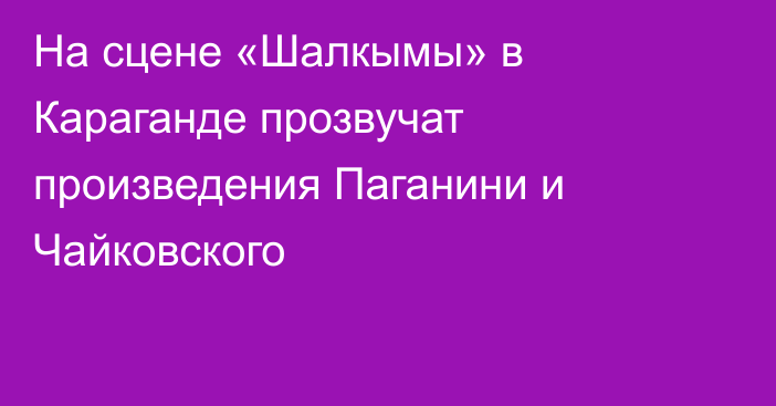 На сцене «Шалкымы» в Караганде прозвучат произведения Паганини и Чайковского
