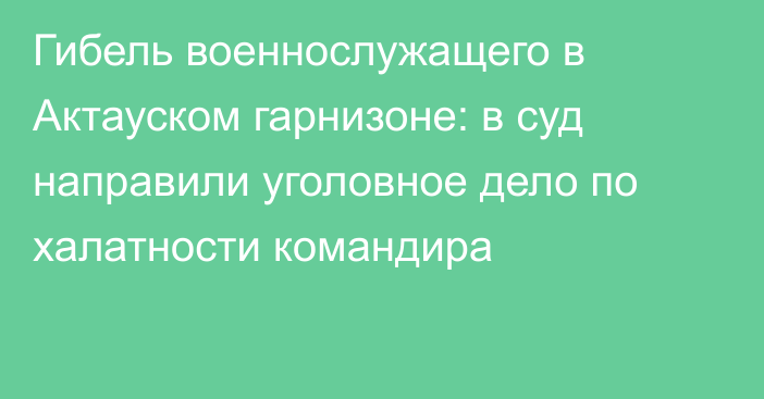 Гибель военнослужащего в Актауском гарнизоне: в суд направили уголовное дело по халатности командира