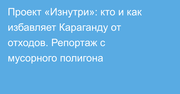 Проект «Изнутри»: кто и как избавляет Караганду от отходов. Репортаж с мусорного полигона