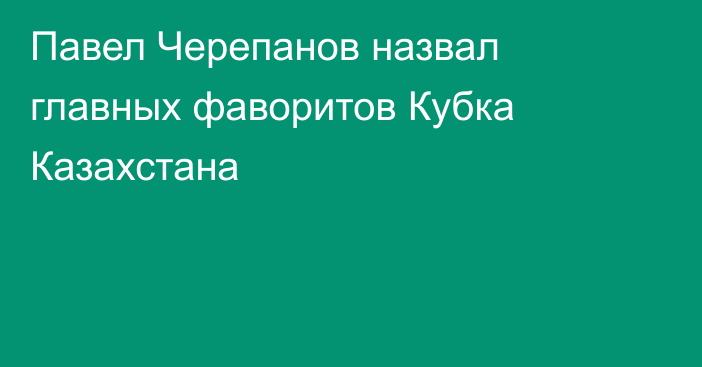 Павел Черепанов назвал главных фаворитов Кубка Казахстана