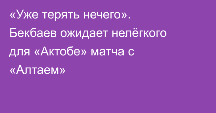 «Уже терять нечего». Бекбаев ожидает нелёгкого для «Актобе» матча с «Алтаем»